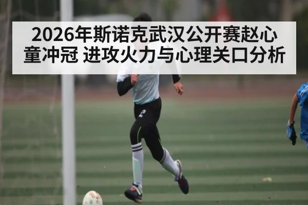 2026年斯诺克武汉公开赛赵心童冲冠 进攻火力与心理关口分析